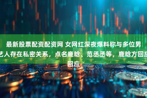 最新股票配资配资网 女网红深夜爆料称与多位男艺人存在私密关系，点名鹿晗、范丞丞等，鹿晗方回应