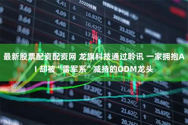 最新股票配资配资网 龙旗科技通过聆讯 一家拥抱AI 却被“雷军系”减持的ODM龙头