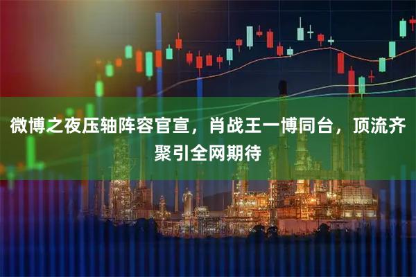 微博之夜压轴阵容官宣，肖战王一博同台，顶流齐聚引全网期待