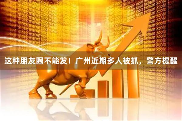 这种朋友圈不能发！广州近期多人被抓，警方提醒