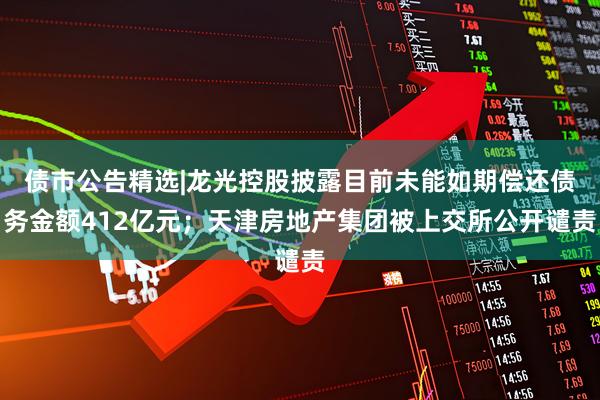 债市公告精选|龙光控股披露目前未能如期偿还债务金额412亿元；天津房地产集团被上交所公开谴责