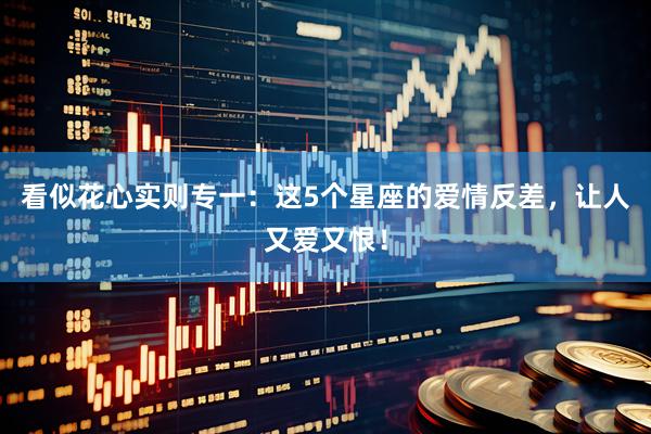 看似花心实则专一：这5个星座的爱情反差，让人又爱又恨！