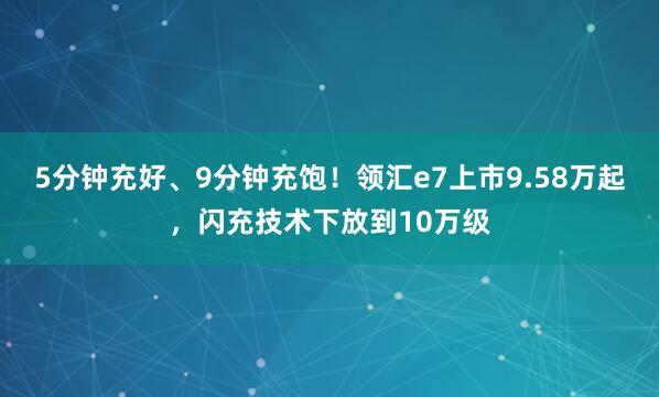 5分钟充好、9分钟充饱！领汇e7上市9.58万起，闪充技术下放到10万级