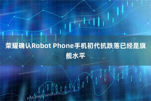 荣耀确认Robot Phone手机初代抗跌落已经是旗舰水平