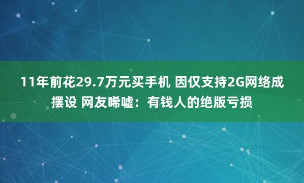 11年前花29.7万元买手机 因仅支持2G网络成摆设 网友唏嘘：有钱人的绝版亏损
