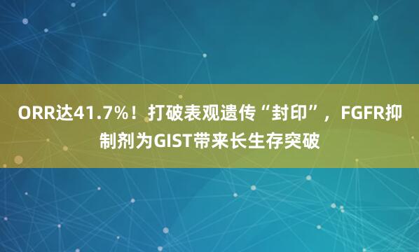 ORR达41.7%！打破表观遗传“封印”，FGFR抑制剂为GIST带来长生存突破