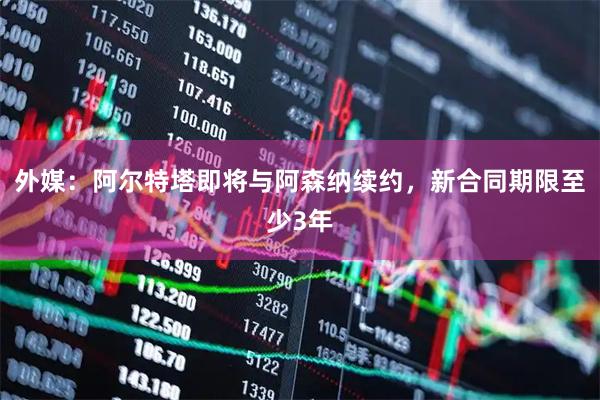外媒：阿尔特塔即将与阿森纳续约，新合同期限至少3年
