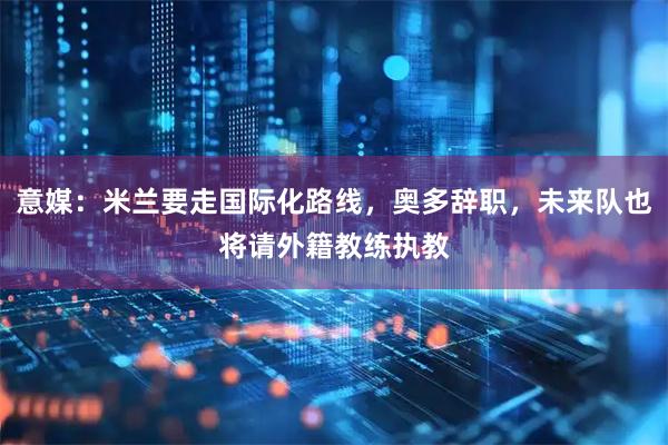 意媒：米兰要走国际化路线，奥多辞职，未来队也将请外籍教练执教