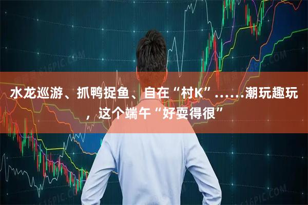 水龙巡游、抓鸭捉鱼、自在“村K”……潮玩趣玩，这个端午“好耍得很”