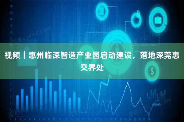 视频｜惠州临深智造产业园启动建设，落地深莞惠交界处