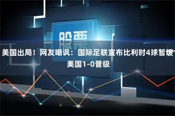 美国出局！网友嘲讽：国际足联宣布比利时4球暂缓 美国1-0晋级